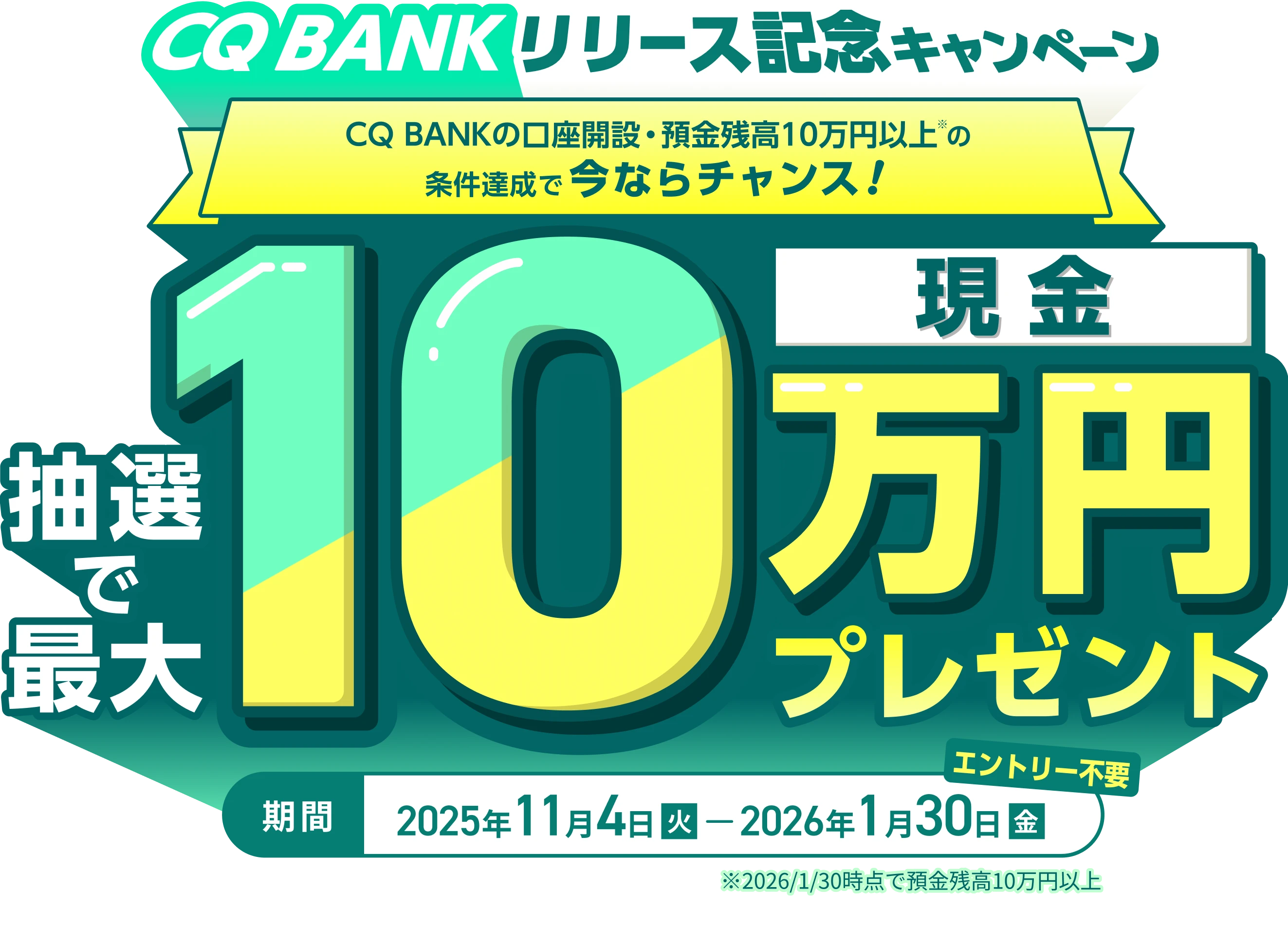 CQ BANK リリース記念キャンペーン CQ BANKの口座開設・預金残高10万円以上の条件達成で今ならチャンス！ 抽選で最大現金10万円プレゼント 期間：2025年11月4日（火）〜2026年1月30日（金） エントリー不要