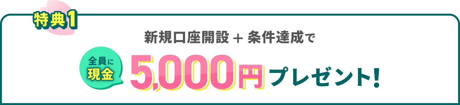 特典1 新規口座開設＋条件達成で全員に現金5,000円プレゼント！