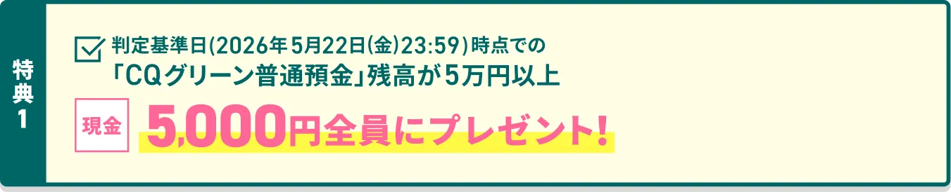 特典1 判定基準日（2026年5月22日（金）23:59）時点での「CQグリーン普通預金」残高が5万円以上 現金5,000円 全員にプレゼント！