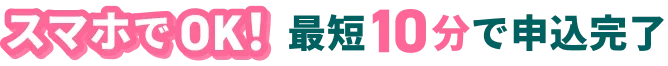 スマホでOK！最短10分で申込完了